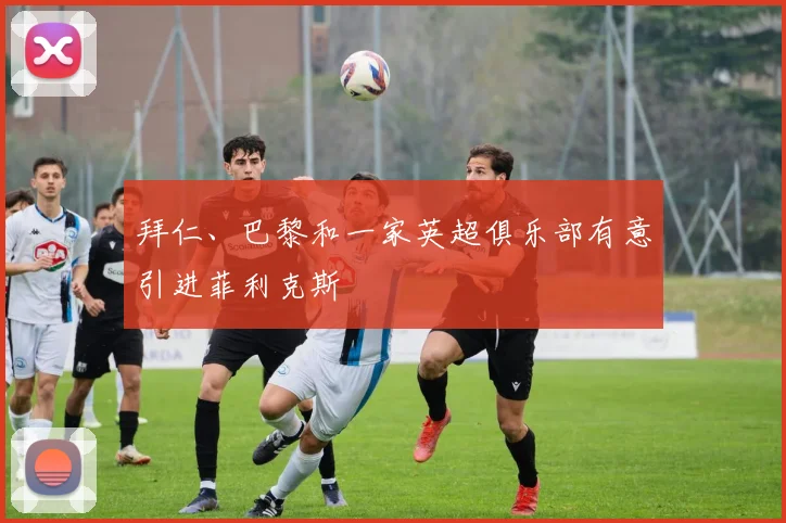 拜仁、巴黎和一家英超俱乐部有意引进菲利克斯