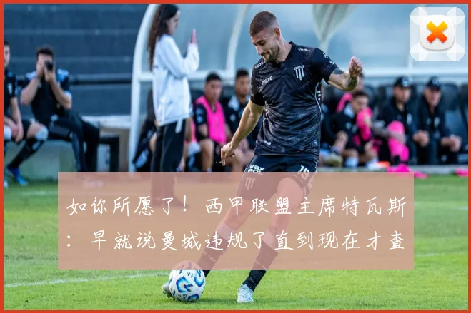 如你所愿了！西甲联盟主席特瓦斯：早就说曼城违规了直到现在才查