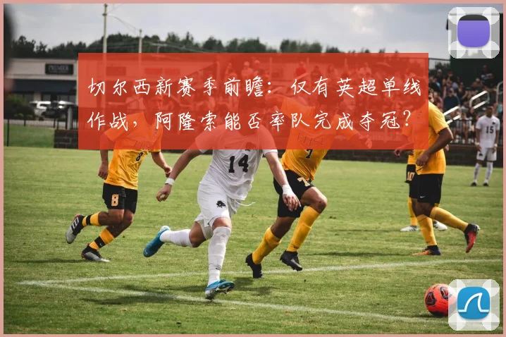 切尔西新赛季前瞻：仅有英超单线作战，阿隆索能否率队完成夺冠？