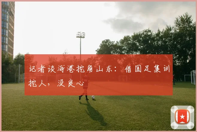 记者谈海港挖角山东：借国足集训挖人，没良心