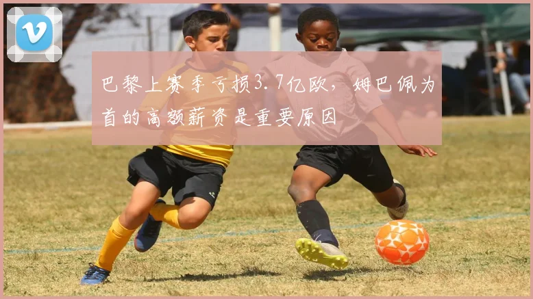 巴黎上赛季亏损3.7亿欧，姆巴佩为首的高额薪资是重要原因