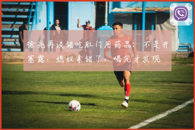 徐亮再谈错吃肛门用药品：不是开塞露，媳妇拿错了，喝完才发现