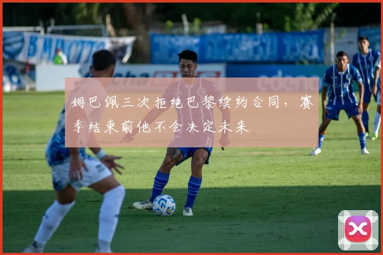 姆巴佩三次拒绝巴黎续约合同，赛季结束前他不会决定未来
