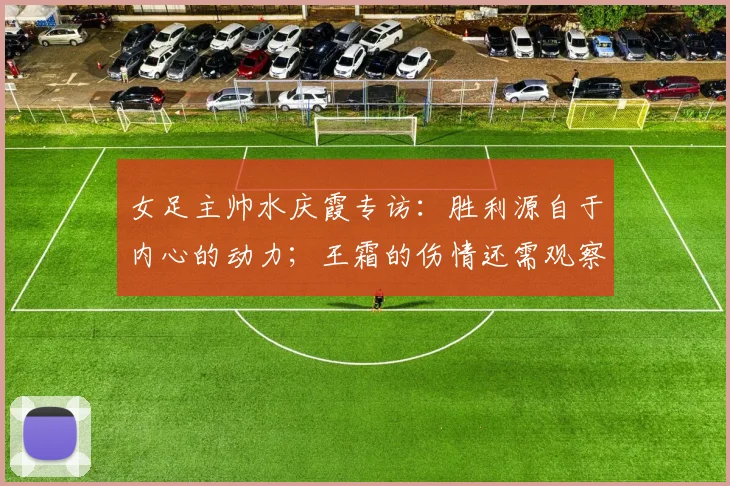 女足主帅水庆霞专访：胜利源自于内心的动力；王霜的伤情还需观察