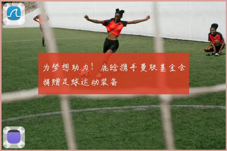 为梦想助力！鹿晗携手曼联基金会捐赠足球运动装备