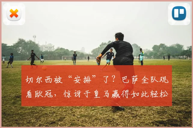切尔西被“安排”了？巴萨全队观看欧冠，惊讶于皇马赢得如此轻松
