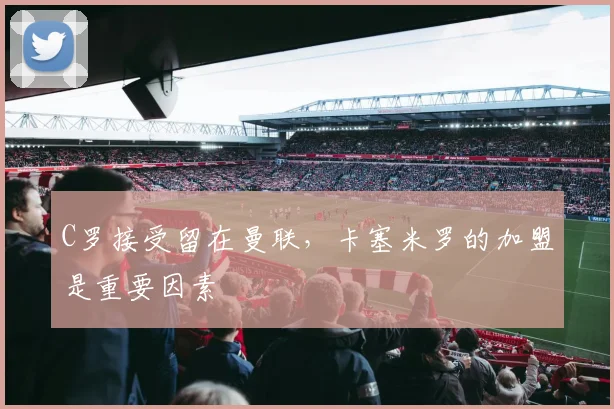 C罗接受留在曼联，卡塞米罗的加盟是重要因素