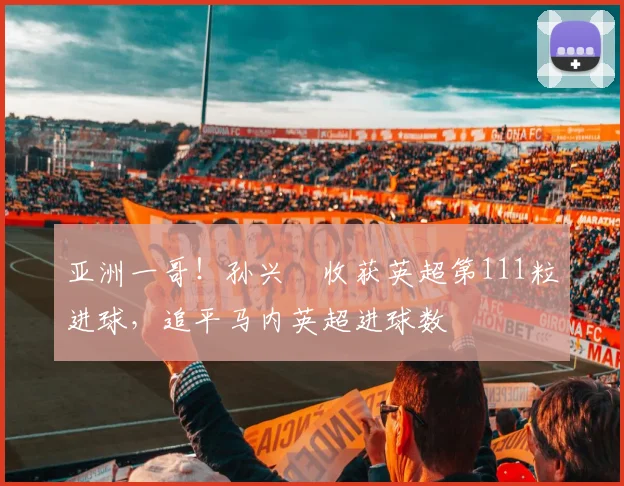 亚洲一哥！孙兴慜收获英超第111粒进球，追平马内英超进球数