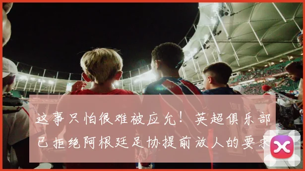 这事只怕很难被应允！英超俱乐部已拒绝阿根廷足协提前放人的要求