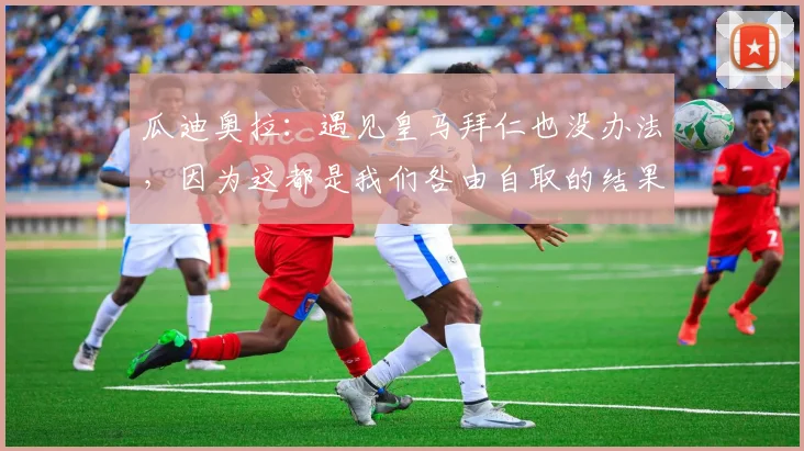 瓜迪奥拉：遇见皇马拜仁也没办法，因为这都是我们咎由自取的结果