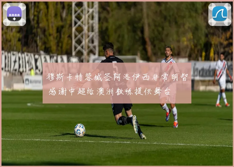 穆斯卡特蓉城签阿洛伊西非常明智 感谢中超给澳洲教练提供舞台