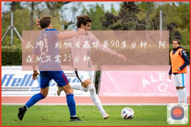 瓜帅：利物浦赢球要90多分钟，阿森纳只需25分钟