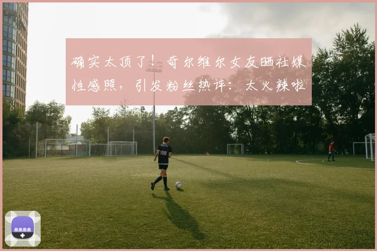 确实太顶了！奇尔维尔女友晒社媒性感照，引发粉丝热评：太火辣啦