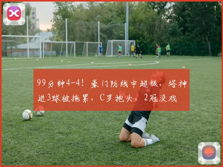 99分钟4-4！豪门防线中超级，塔神进3球被拖累，C罗抱头，2冠没戏