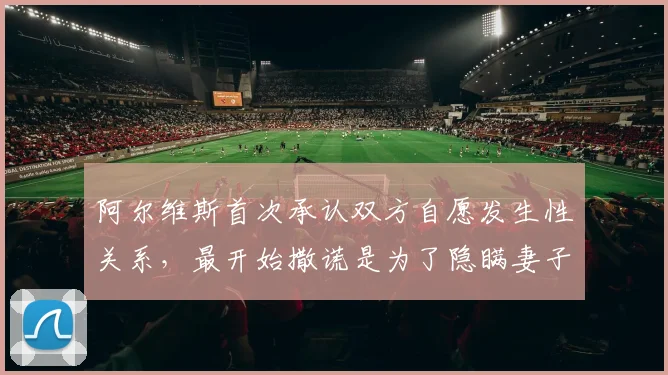 阿尔维斯首次承认双方自愿发生性关系，最开始撒谎是为了隐瞒妻子