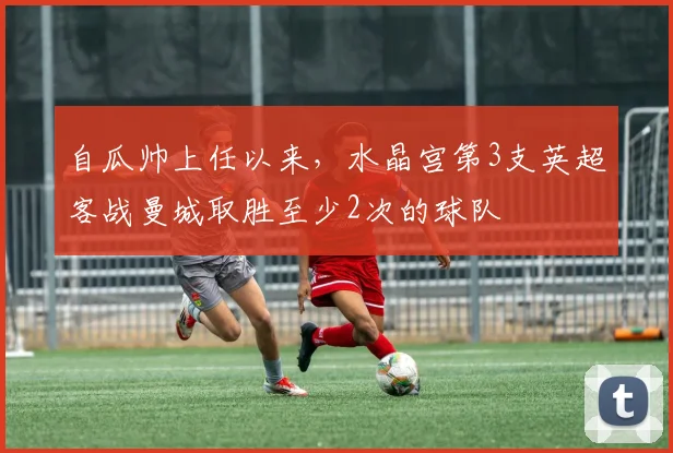 自瓜帅上任以来，水晶宫第3支英超客战曼城取胜至少2次的球队
