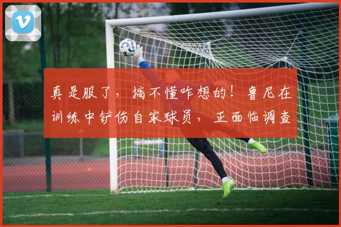 真是服了，搞不懂咋想的！鲁尼在训练中铲伤自家球员，正面临调查