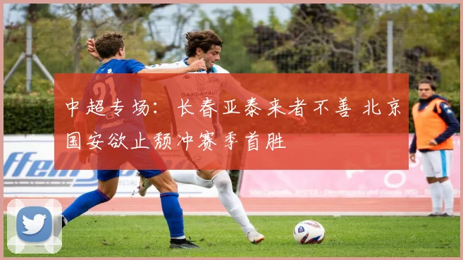 中超专场：长春亚泰来者不善 北京国安欲止颓冲赛季首胜