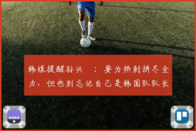 韩媒提醒孙兴慜：要为热刺拼尽全力，但也别忘记自己是韩国队队长