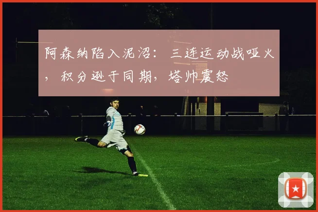 阿森纳陷入泥沼：三连运动战哑火，积分逊于同期，塔帅震怒