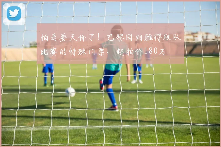 怕是要天价了！巴黎同利雅得联队比赛的特殊门票，起拍价180万