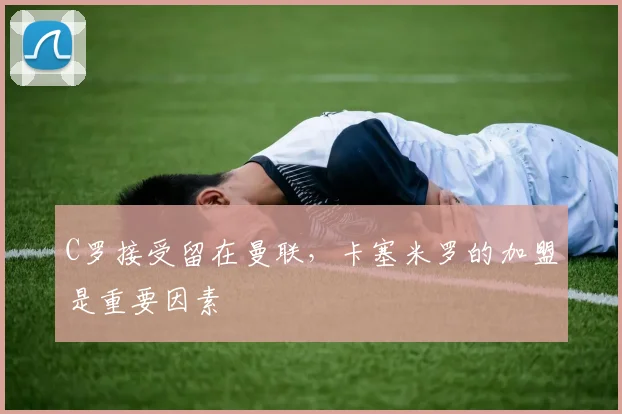 C罗接受留在曼联，卡塞米罗的加盟是重要因素