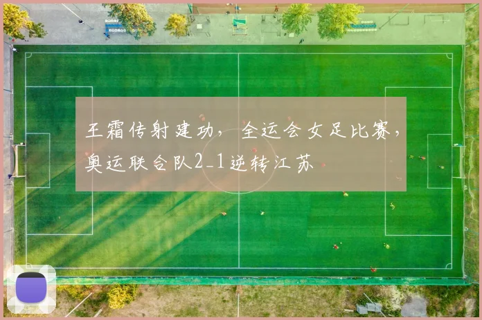 王霜传射建功，全运会女足比赛，奥运联合队2_1逆转江苏