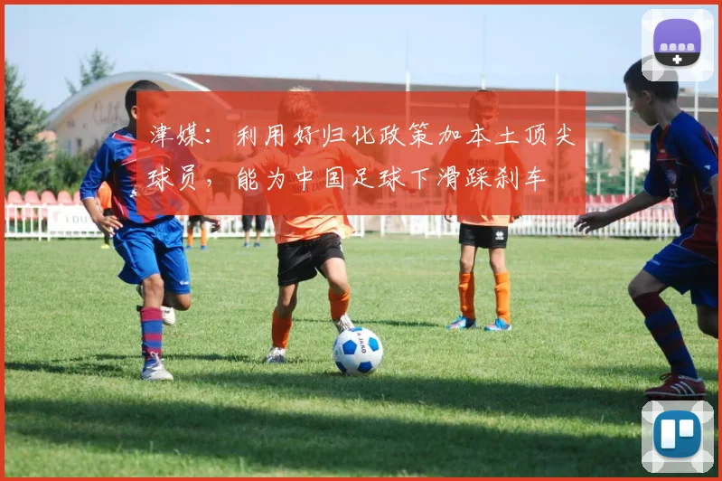 津媒：利用好归化政策加本土顶尖球员，能为中国足球下滑踩刹车