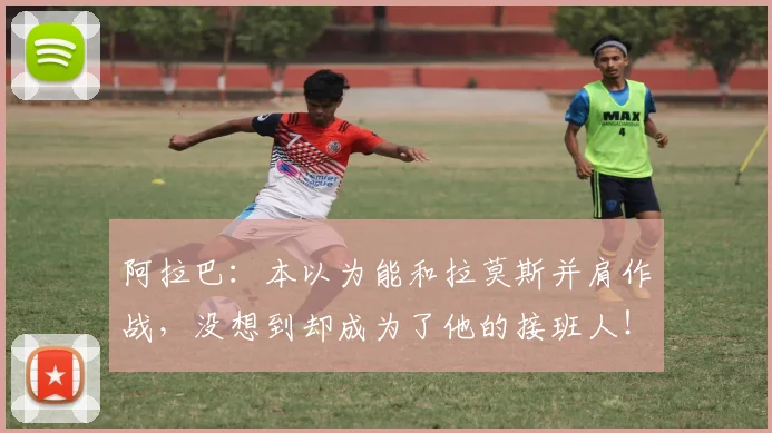 阿拉巴：本以为能和拉莫斯并肩作战，没想到却成为了他的接班人！
