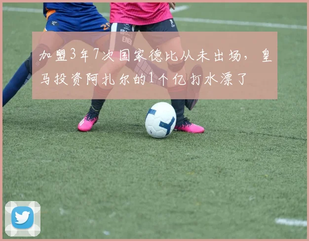 加盟3年7次国家德比从未出场，皇马投资阿扎尔的1个亿打水漂了