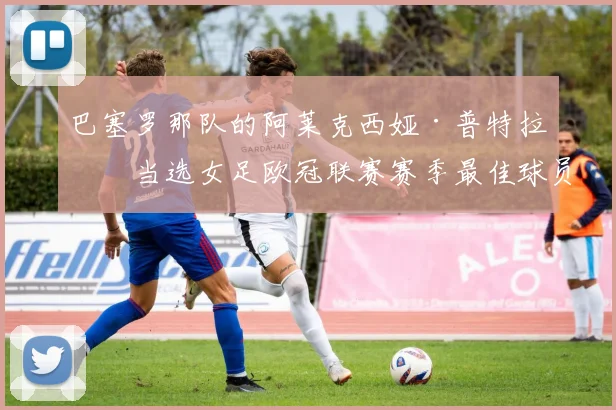 巴塞罗那队的阿莱克西娅·普特拉斯当选女足欧冠联赛赛季最佳球员