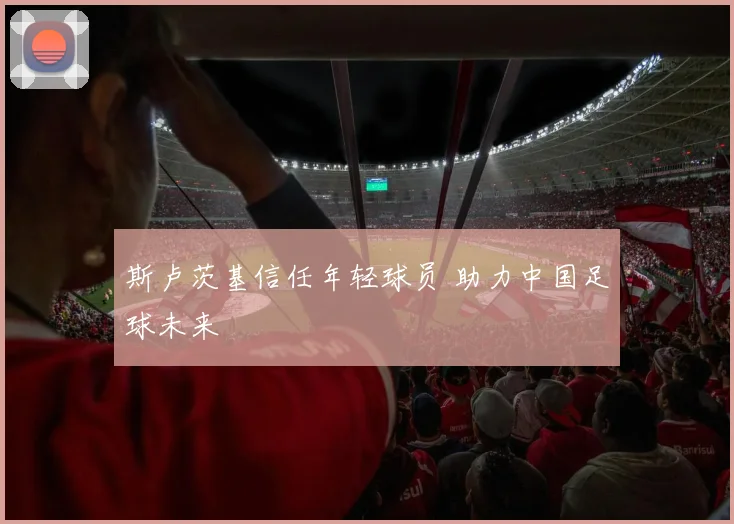 斯卢茨基信任年轻球员 助力中国足球未来