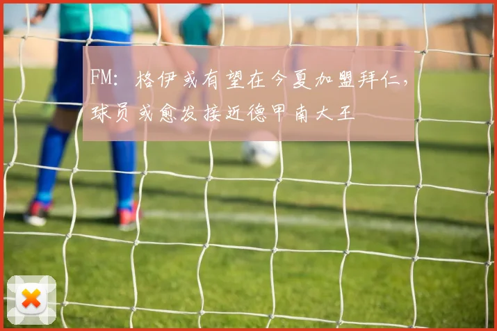 FM：格伊或有望在今夏加盟拜仁，球员或愈发接近德甲南大王