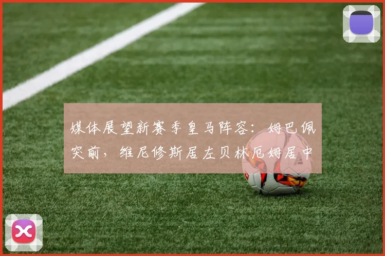 媒体展望新赛季皇马阵容：姆巴佩突前，维尼修斯居左贝林厄姆居中