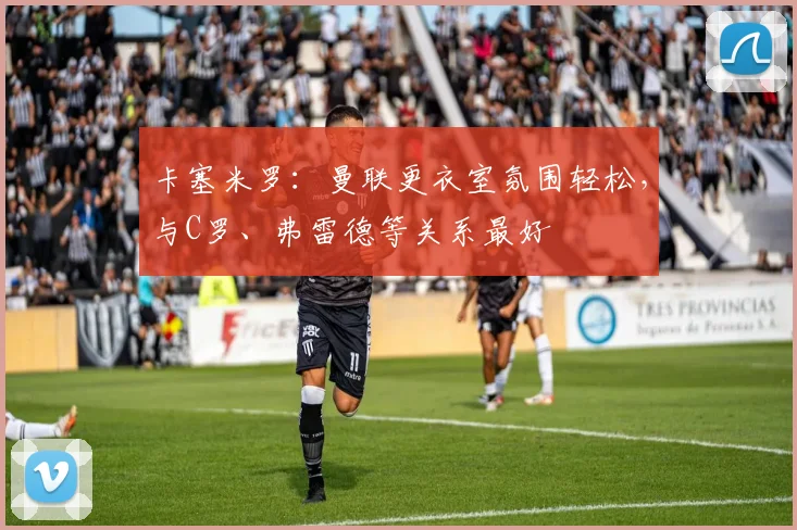 卡塞米罗：曼联更衣室氛围轻松，与C罗、弗雷德等关系最好