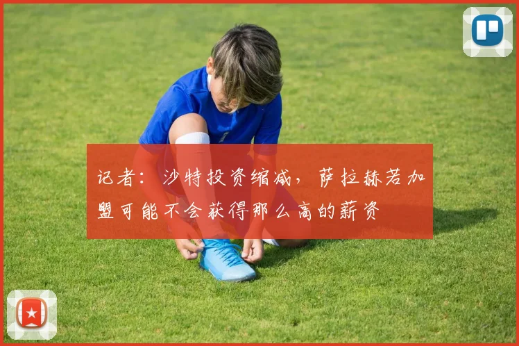 记者：沙特投资缩减，萨拉赫若加盟可能不会获得那么高的薪资