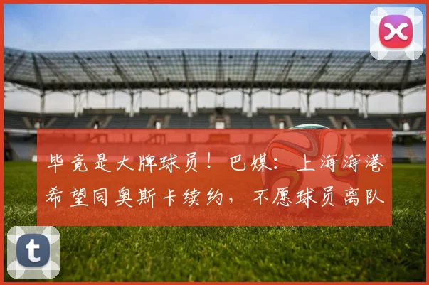 毕竟是大牌球员！巴媒：上海海港希望同奥斯卡续约，不愿球员离队
