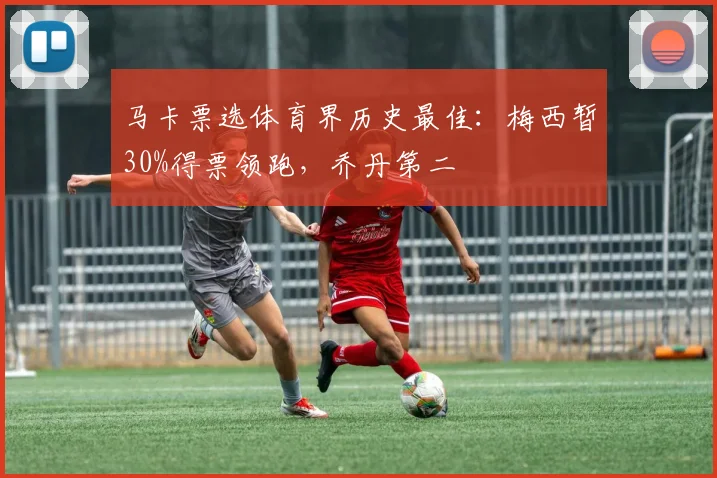 马卡票选体育界历史最佳：梅西暂30%得票领跑，乔丹第二