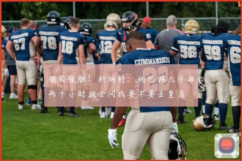 明目张胆！科纳特：姆巴佩几乎每两个小时就会问我要不要去皇马