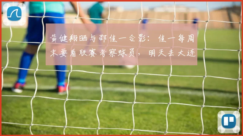 黄健翔晒与邵佳一合影：佳一每周末要看联赛考察球员，明天去大连