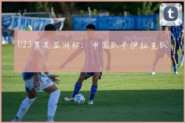U23男足亚洲杯：中国队平伊拉克队