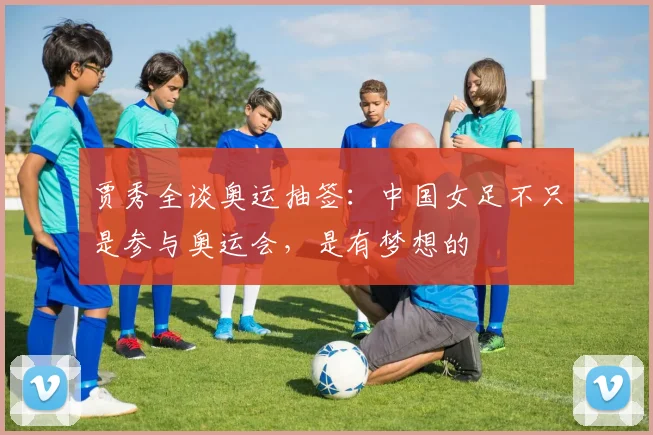 贾秀全谈奥运抽签：中国女足不只是参与奥运会，是有梦想的