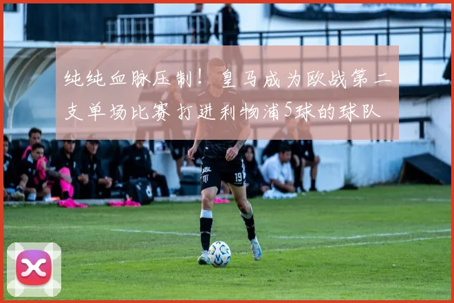 纯纯血脉压制！皇马成为欧战第二支单场比赛打进利物浦5球的球队