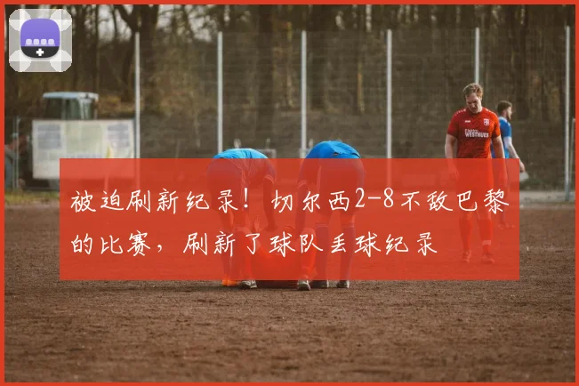 被迫刷新纪录！切尔西2-8不敌巴黎的比赛，刷新了球队丢球纪录