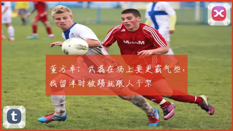 董方卓：武磊在场上要更霸气些，我留洋时被踢就跟人干架