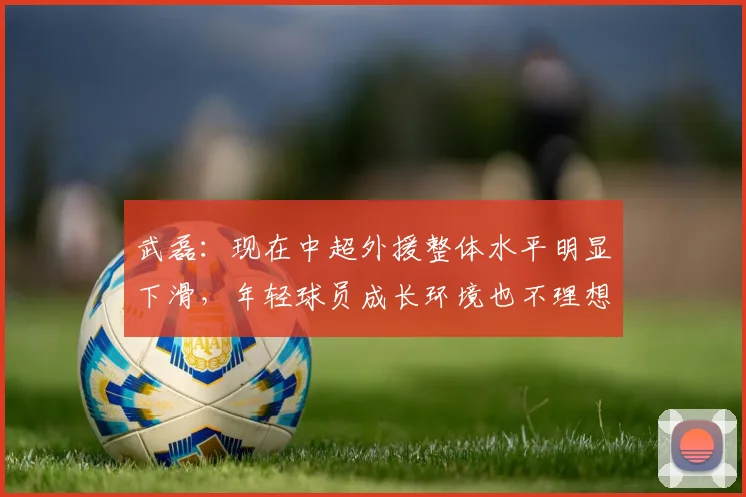 武磊：现在中超外援整体水平明显下滑，年轻球员成长环境也不理想