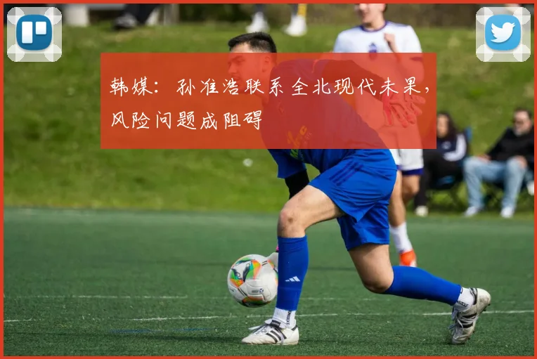 韩媒：孙准浩联系全北现代未果，风险问题成阻碍