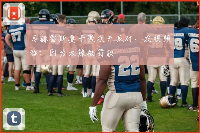 马赫雷斯妻子聚众开派对，发视频称：因为太辣被罚款