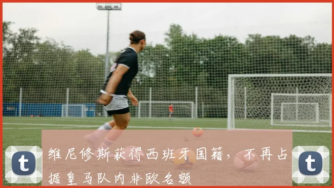 维尼修斯获得西班牙国籍，不再占据皇马队内非欧名额