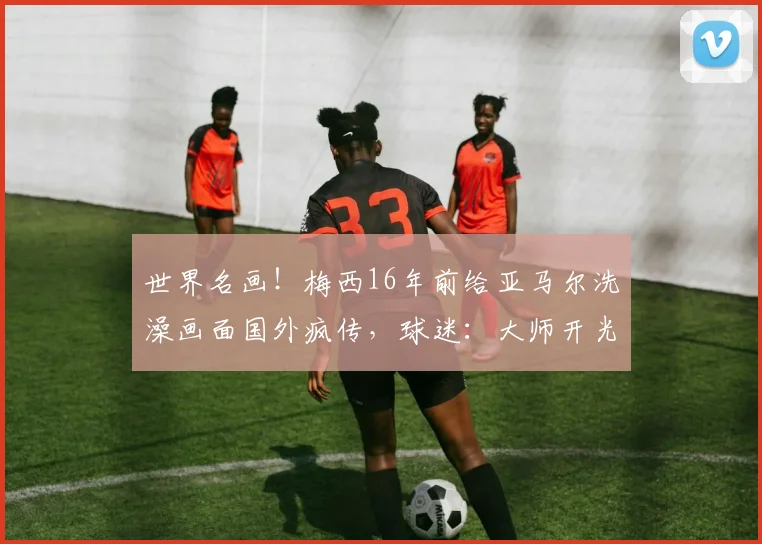 世界名画！梅西16年前给亚马尔洗澡画面国外疯传，球迷：大师开光